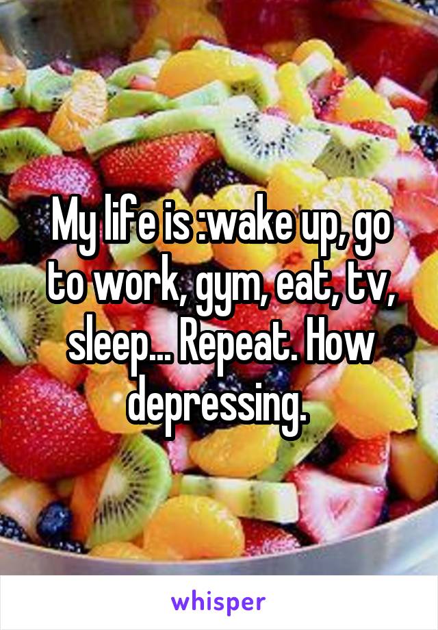 My life is :wake up, go to work, gym, eat, tv, sleep... Repeat. How depressing. 