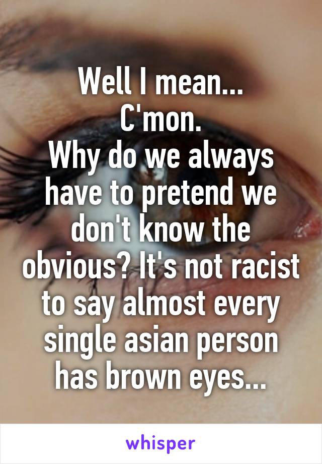Well I mean...
C'mon.
Why do we always have to pretend we don't know the obvious? It's not racist to say almost every single asian person has brown eyes...