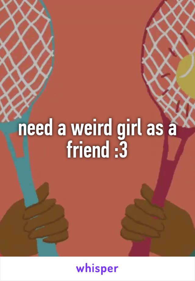 need a weird girl as a friend :3