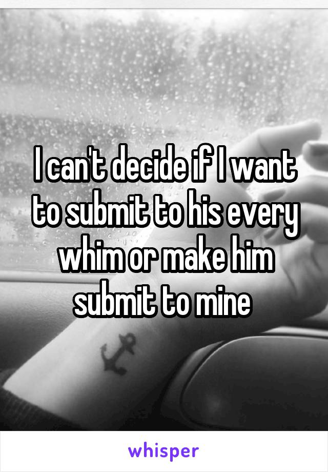 I can't decide if I want to submit to his every whim or make him submit to mine 