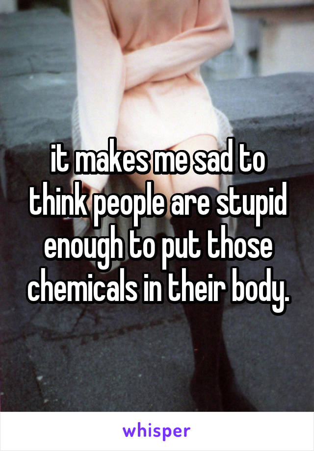 it makes me sad to think people are stupid enough to put those chemicals in their body.