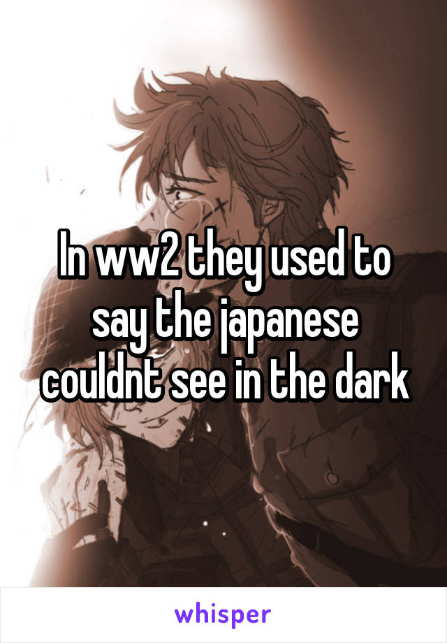 In ww2 they used to say the japanese couldnt see in the dark