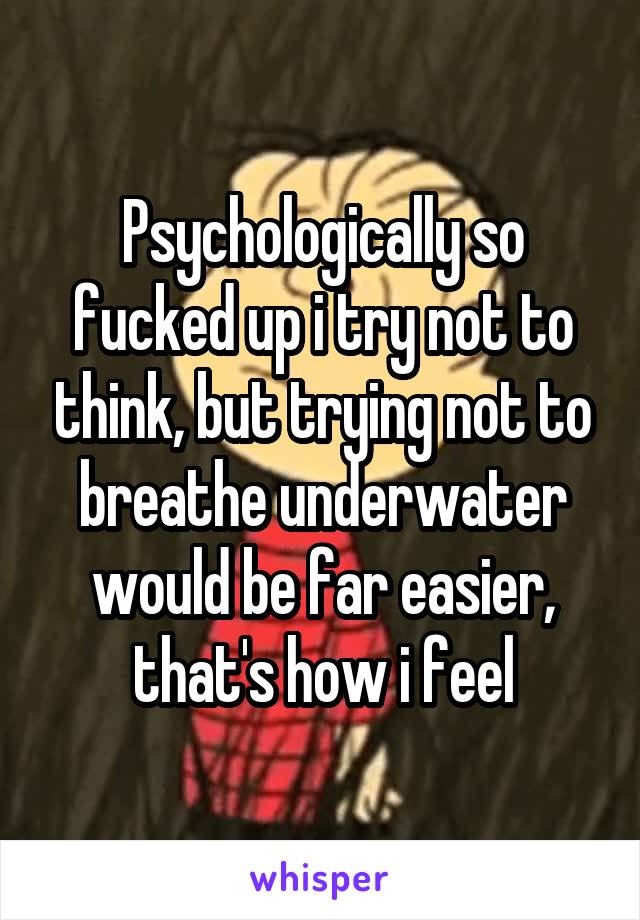 Psychologically so fucked up i try not to think, but trying not to breathe underwater would be far easier, that's how i feel