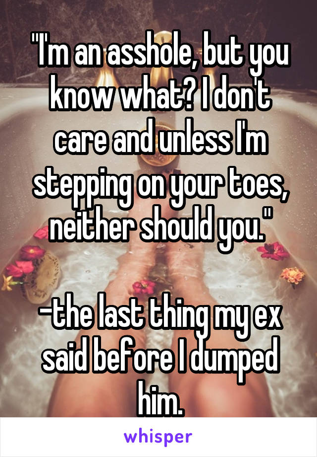 "I'm an asshole, but you know what? I don't care and unless I'm stepping on your toes, neither should you."

-the last thing my ex said before I dumped him.