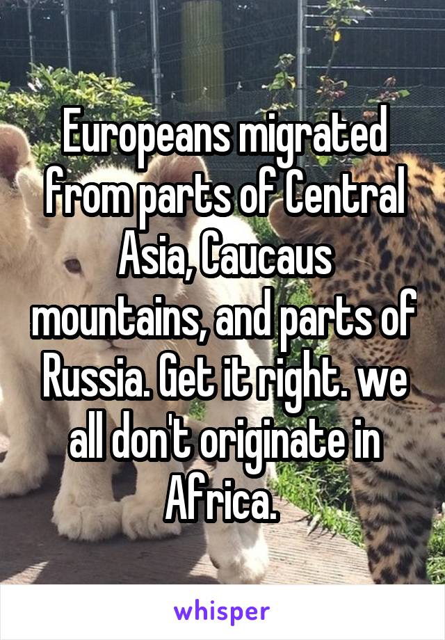 Europeans migrated from parts of Central Asia, Caucaus mountains, and parts of Russia. Get it right. we all don't originate in Africa. 