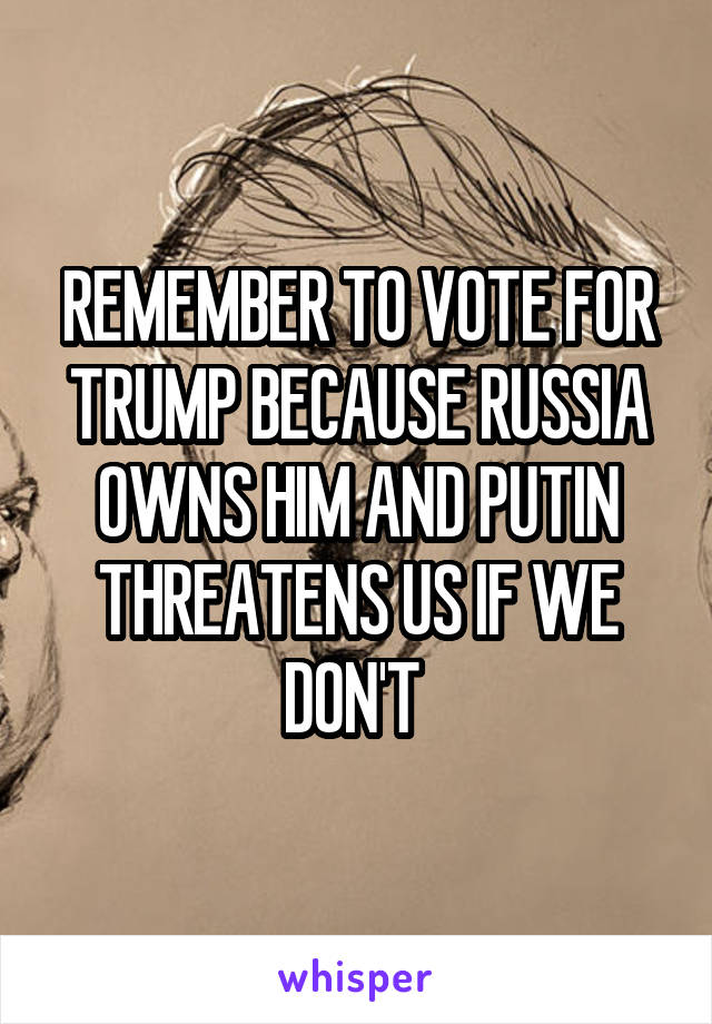 REMEMBER TO VOTE FOR TRUMP BECAUSE RUSSIA OWNS HIM AND PUTIN THREATENS US IF WE DON'T 