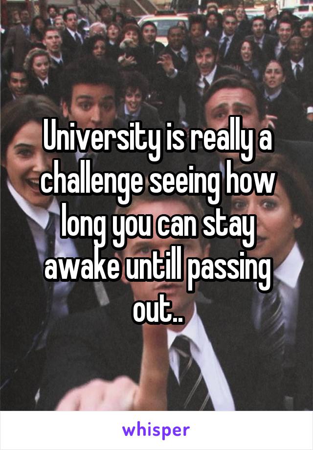 University is really a challenge seeing how long you can stay awake untill passing out..