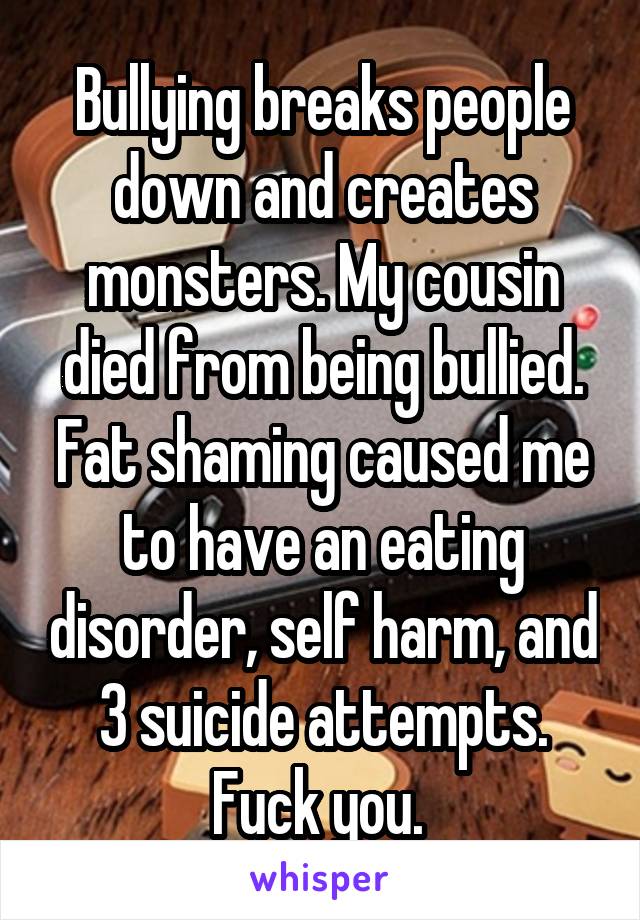 Bullying breaks people down and creates monsters. My cousin died from being bullied. Fat shaming caused me to have an eating disorder, self harm, and 3 suicide attempts. Fuck you. 