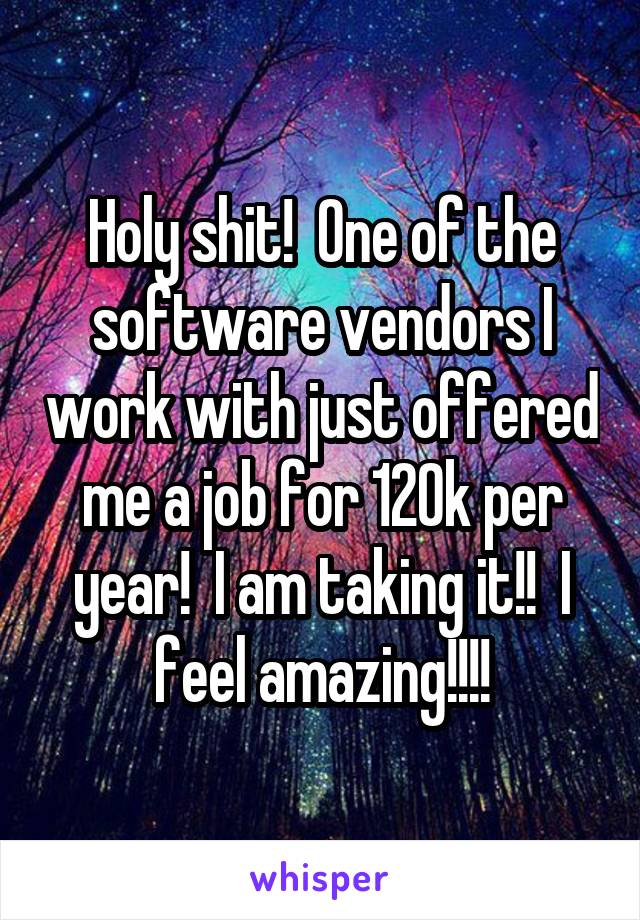 Holy shit!  One of the software vendors I work with just offered me a job for 120k per year!  I am taking it!!  I feel amazing!!!!