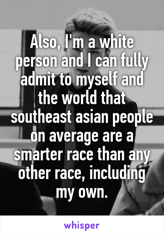 Also, I'm a white person and I can fully admit to myself and the world that southeast asian people on average are a smarter race than any other race, including my own.