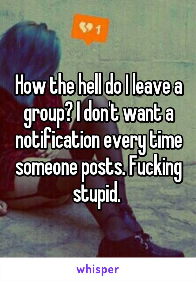 How the hell do I leave a group? I don't want a notification every time someone posts. Fucking stupid. 