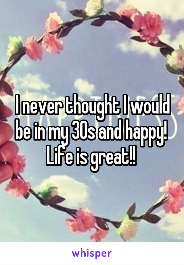 I never thought I would be in my 30s and happy! 
Life is great!! 