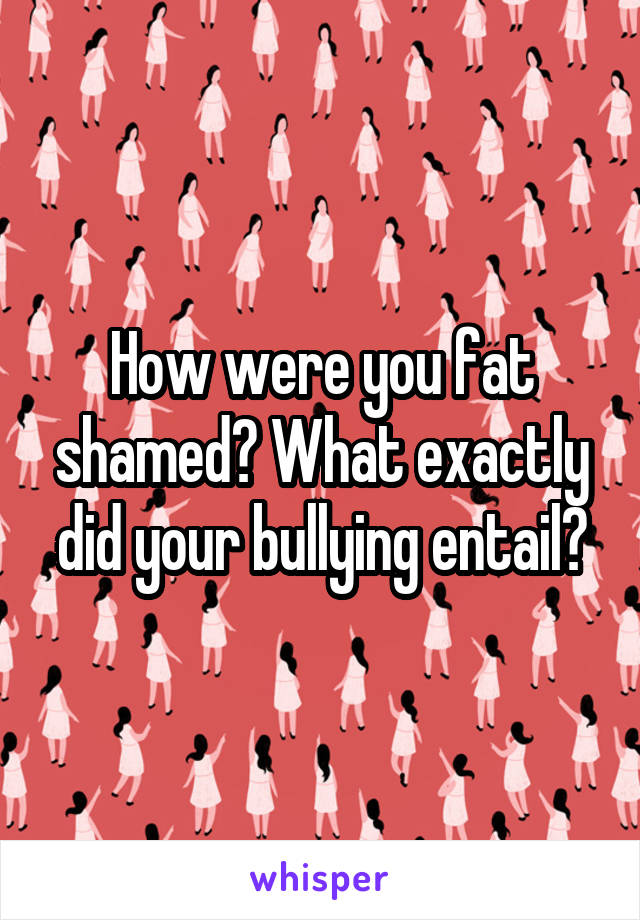 How were you fat shamed? What exactly did your bullying entail?