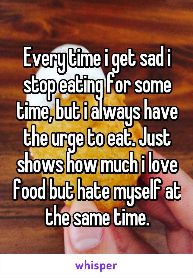 Every time i get sad i stop eating for some time, but i always have the urge to eat. Just shows how much i love food but hate myself at the same time.