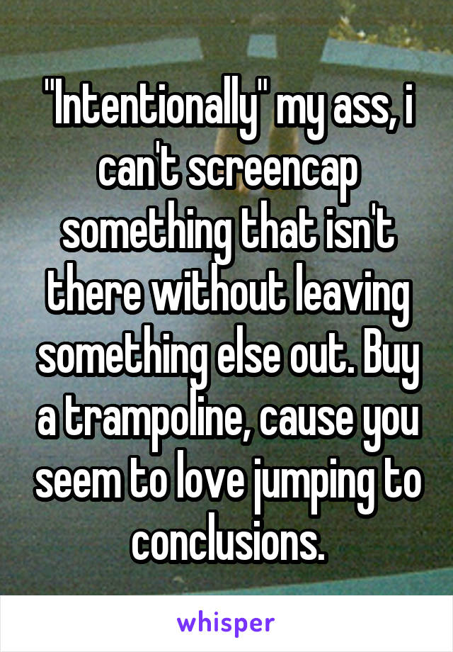 "Intentionally" my ass, i can't screencap something that isn't there without leaving something else out. Buy a trampoline, cause you seem to love jumping to conclusions.