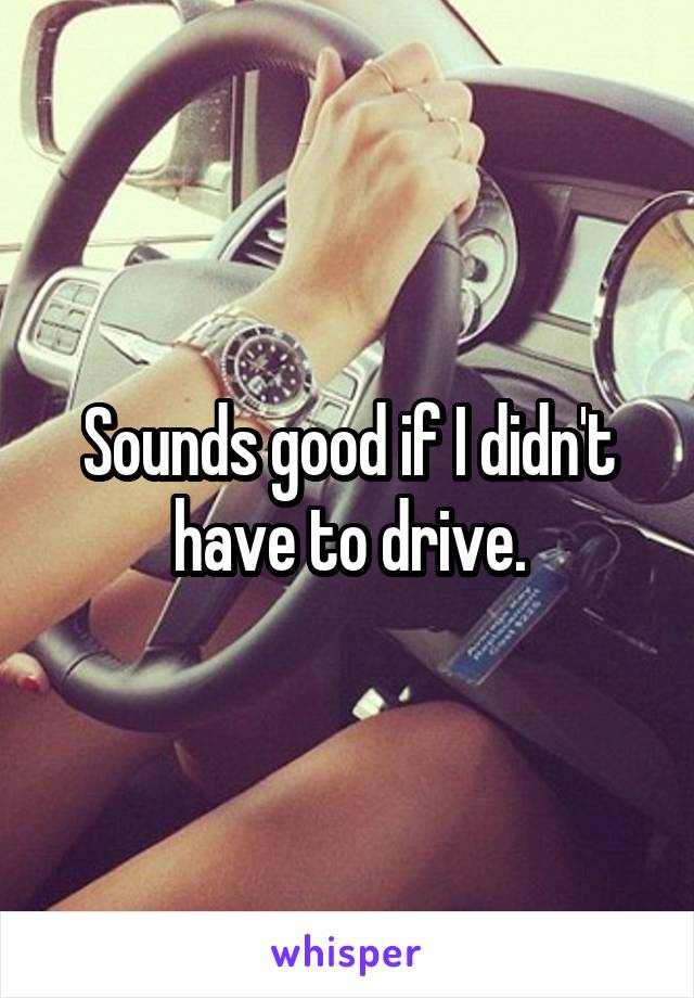 Sounds good if I didn't have to drive.