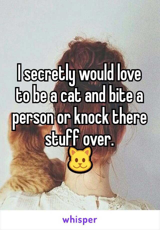 I secretly would love to be a cat and bite a person or knock there stuff over.
🐱
