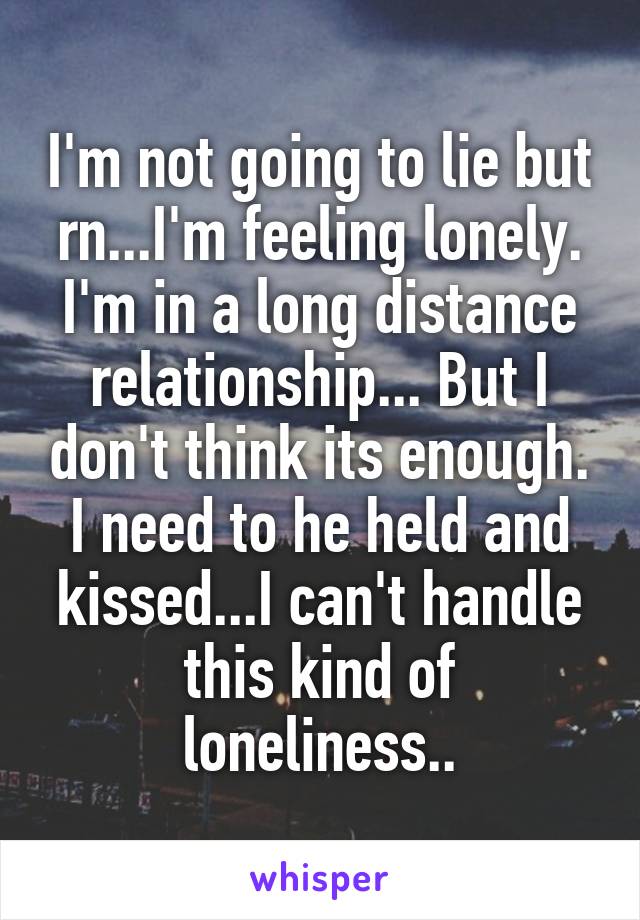 I'm not going to lie but rn...I'm feeling lonely. I'm in a long distance relationship... But I don't think its enough. I need to he held and kissed...I can't handle this kind of loneliness..