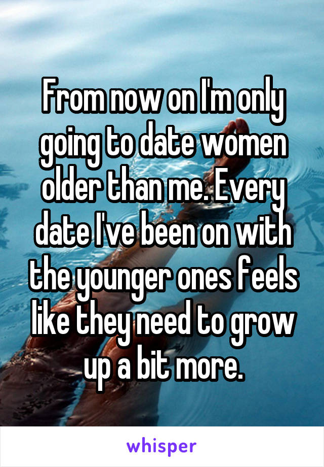 From now on I'm only going to date women older than me. Every date I've been on with the younger ones feels like they need to grow up a bit more.