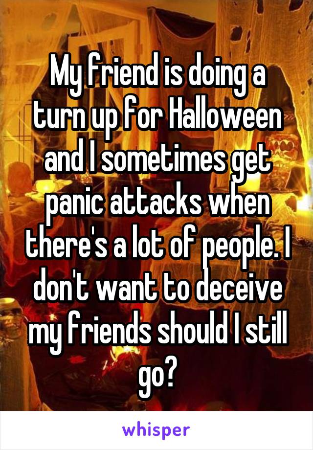 My friend is doing a turn up for Halloween and I sometimes get panic attacks when there's a lot of people. I don't want to deceive my friends should I still go?