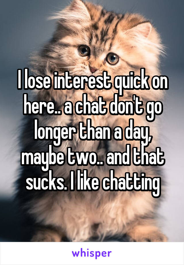 I lose interest quick on here.. a chat don't go longer than a day, maybe two.. and that sucks. I like chatting