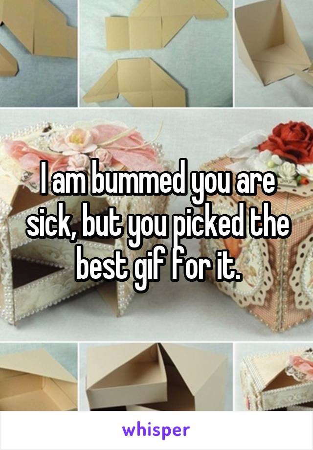 I am bummed you are sick, but you picked the best gif for it.
