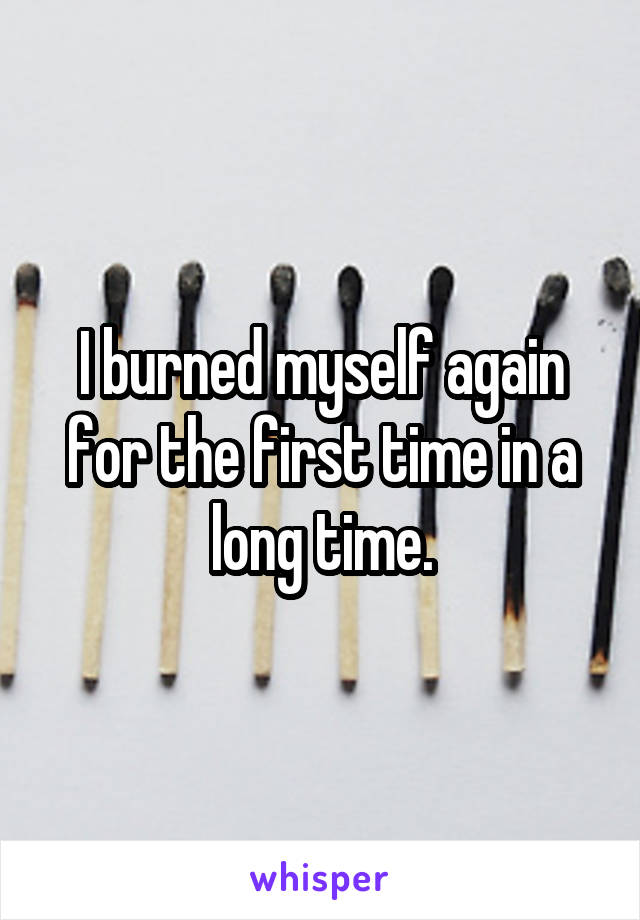I burned myself again for the first time in a long time.