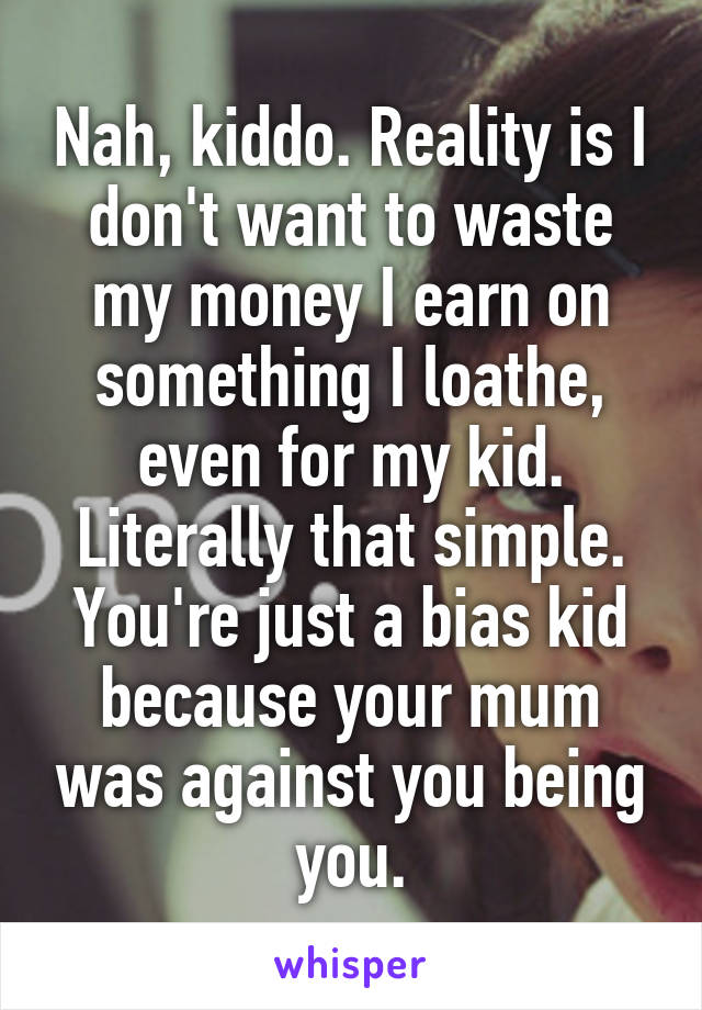 Nah, kiddo. Reality is I don't want to waste my money I earn on something I loathe, even for my kid. Literally that simple. You're just a bias kid because your mum was against you being you.