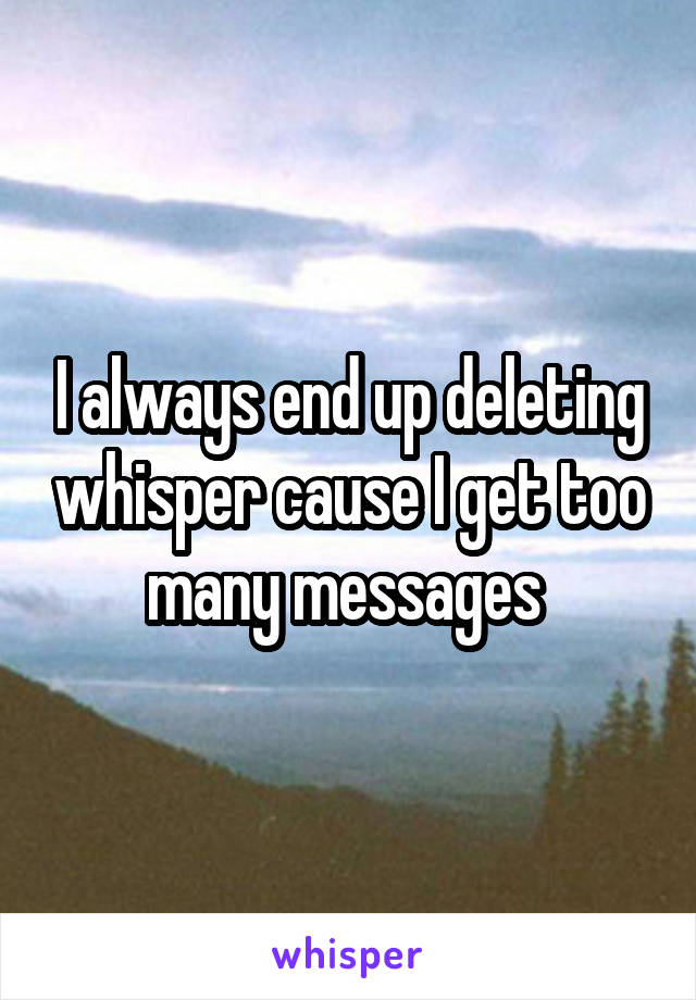 I always end up deleting whisper cause I get too many messages 