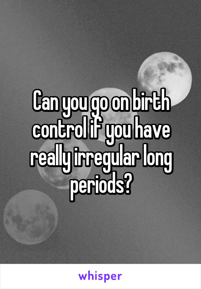 Can you go on birth control if you have really irregular long periods?