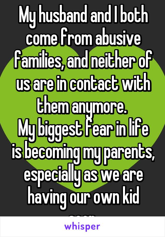 My husband and I both come from abusive families, and neither of us are in contact with them anymore. 
My biggest fear in life is becoming my parents, especially as we are having our own kid soon.