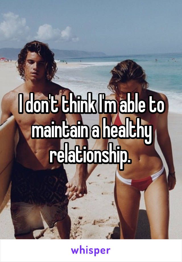 I don't think I'm able to maintain a healthy relationship. 