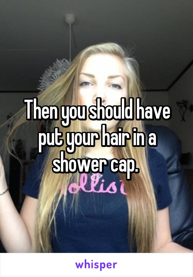 Then you should have put your hair in a shower cap. 