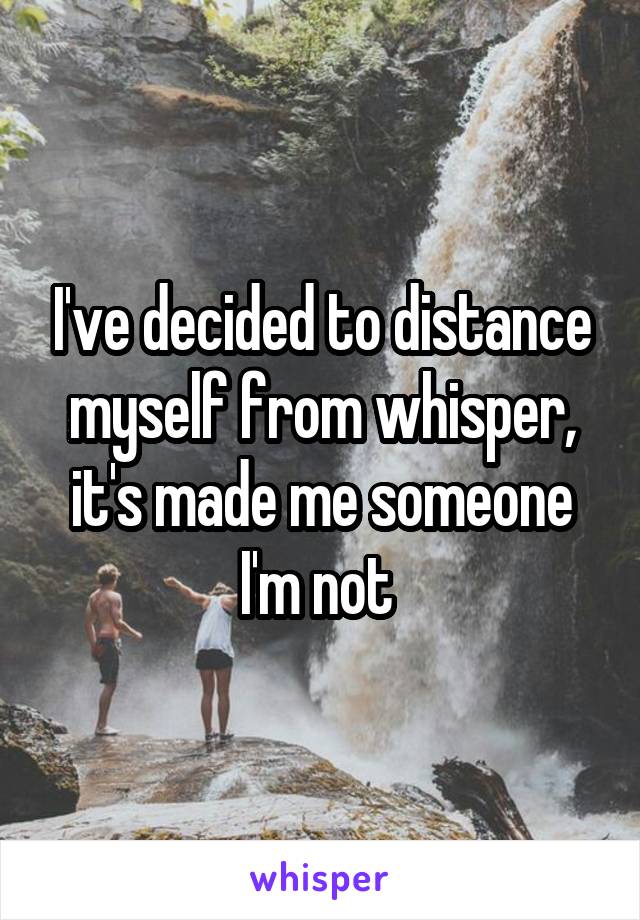 I've decided to distance myself from whisper, it's made me someone I'm not 
