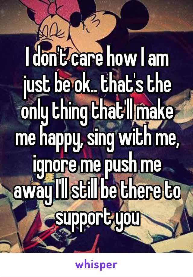 I don't care how I am just be ok.. that's the only thing that'll make me happy, sing with me, ignore me push me away I'll still be there to support you