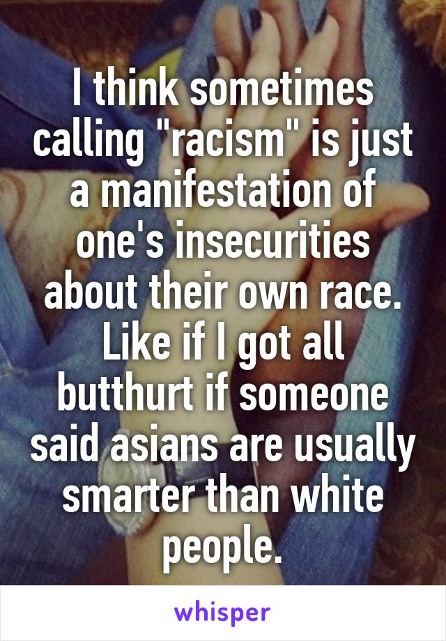 I think sometimes calling "racism" is just a manifestation of one's insecurities about their own race. Like if I got all butthurt if someone said asians are usually smarter than white people.