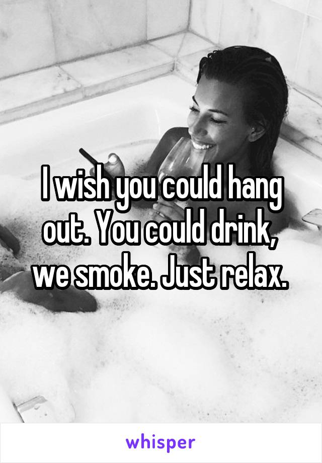 I wish you could hang out. You could drink,  we smoke. Just relax. 