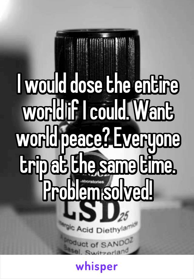 I would dose the entire world if I could. Want world peace? Everyone trip at the same time. Problem solved!