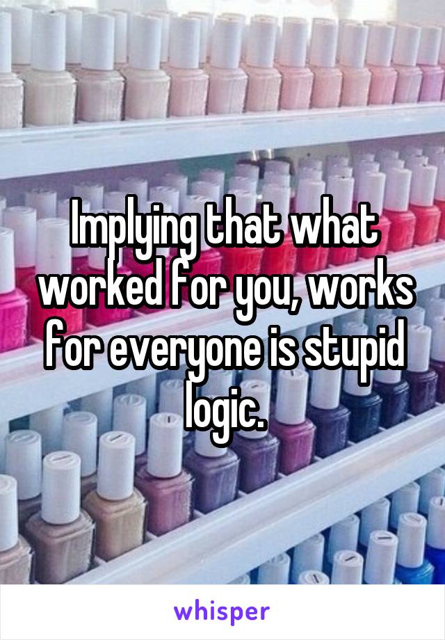 Implying that what worked for you, works for everyone is stupid logic.