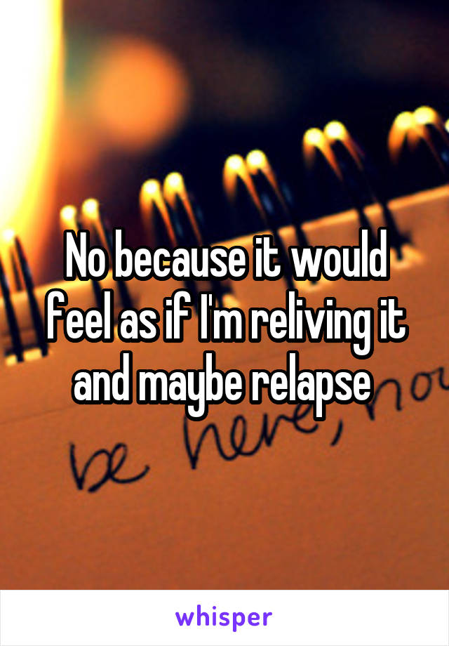 No because it would feel as if I'm reliving it and maybe relapse 