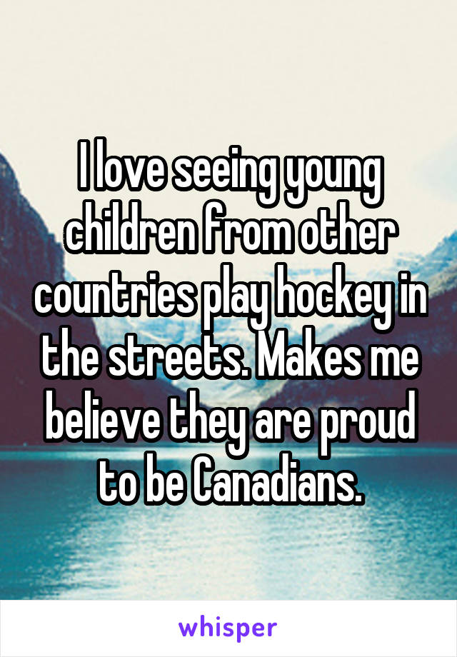 I love seeing young children from other countries play hockey in the streets. Makes me believe they are proud to be Canadians.
