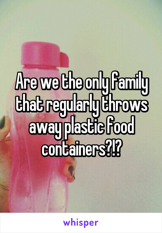 Are we the only family that regularly throws away plastic food containers?!?
