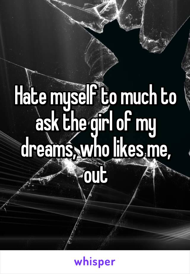 Hate myself to much to ask the girl of my dreams, who likes me, out