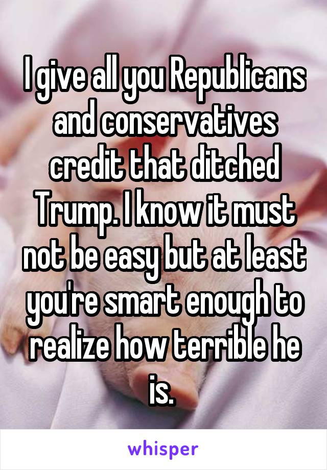 I give all you Republicans and conservatives credit that ditched Trump. I know it must not be easy but at least you're smart enough to realize how terrible he is. 