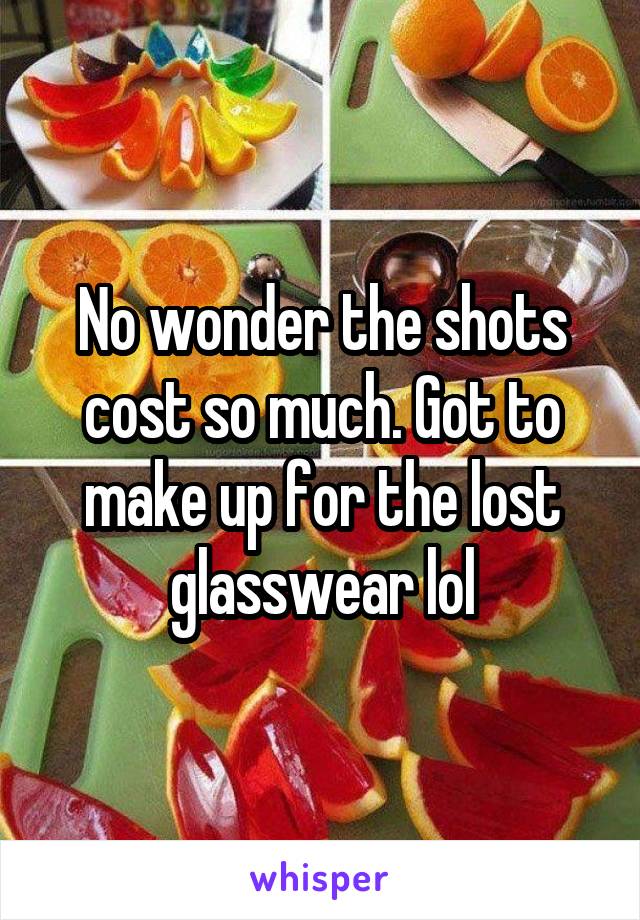 No wonder the shots cost so much. Got to make up for the lost glasswear lol