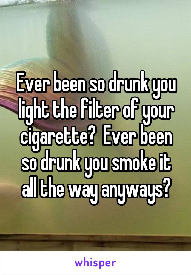 Ever been so drunk you light the filter of your cigarette?  Ever been so drunk you smoke it all the way anyways?