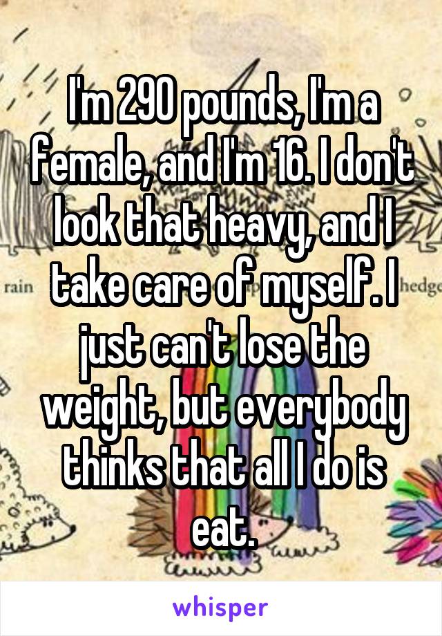 I'm 290 pounds, I'm a female, and I'm 16. I don't look that heavy, and I take care of myself. I just can't lose the weight, but everybody thinks that all I do is eat.