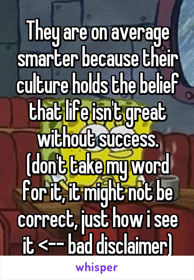 They are on average smarter because their culture holds the belief that life isn't great without success.
(don't take my word for it, it might not be correct, just how i see it <-- bad disclaimer)