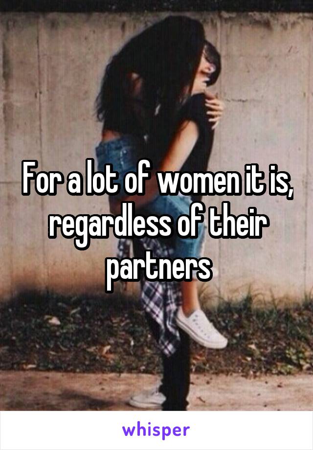 For a lot of women it is, regardless of their partners