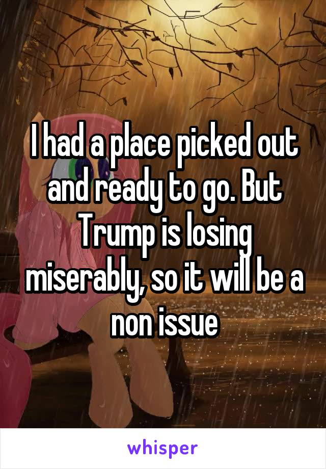 I had a place picked out and ready to go. But Trump is losing miserably, so it will be a non issue